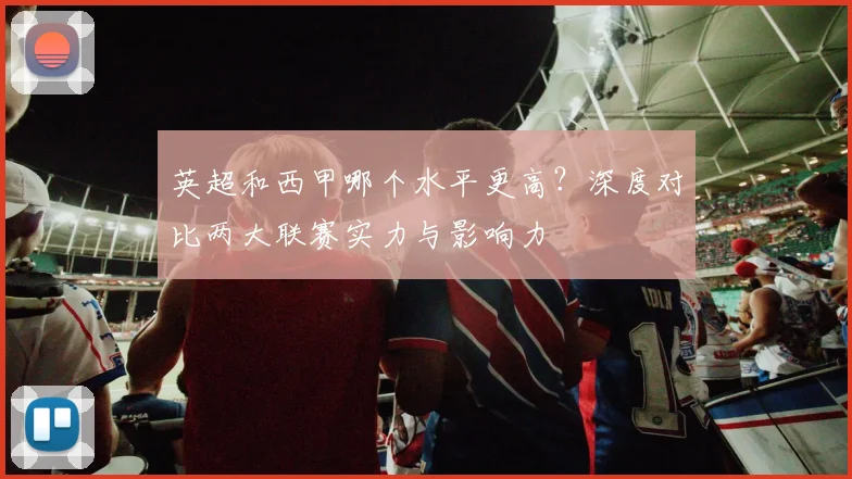 英超和西甲哪个水平更高？深度对比两大联赛实力与影响力