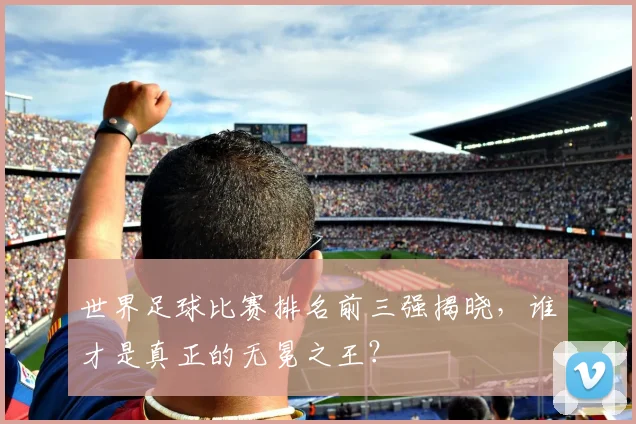 世界足球比赛排名前三强揭晓,谁才是真正的无冕之王?
