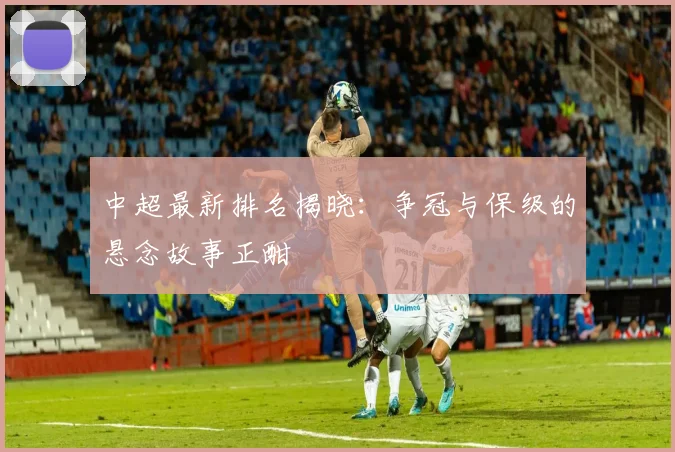中超最新排名揭晓:争冠与保级的悬念故事正酣