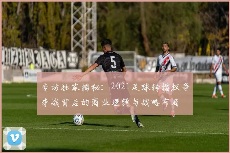专访独家揭秘:2021足球转播权争夺战背后的商业逻辑与战略布局