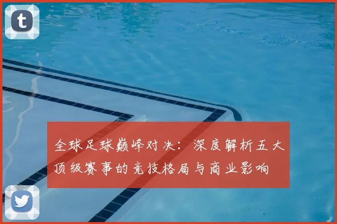 全球足球巅峰对决:深度解析五大顶级赛事的竞技格局与商业影响