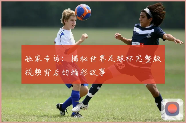 独家专访:揭秘世界足球杯完整版视频背后的精彩故事