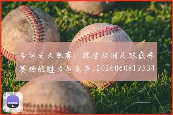专访五大联赛：探索欧洲足球巅峰赛场的魅力与竞争_20260608195344