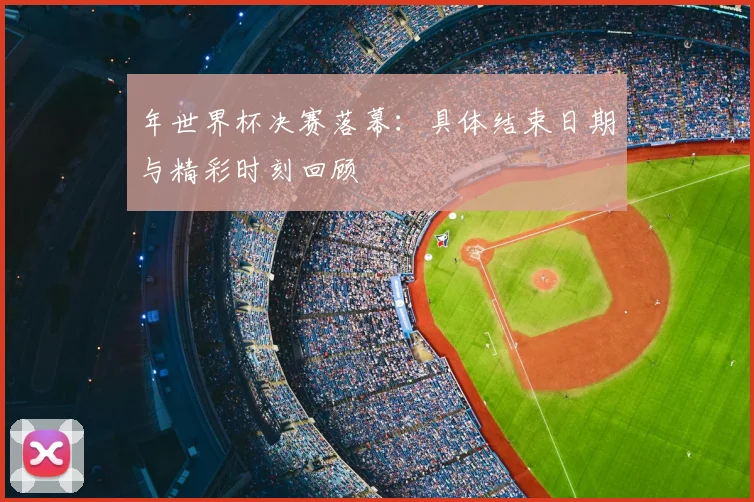 年世界杯决赛落幕:具体结束日期与精彩时刻回顾