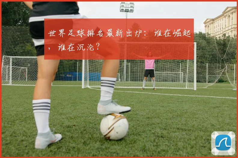 世界足球排名最新出炉:谁在崛起,谁在沉沦?