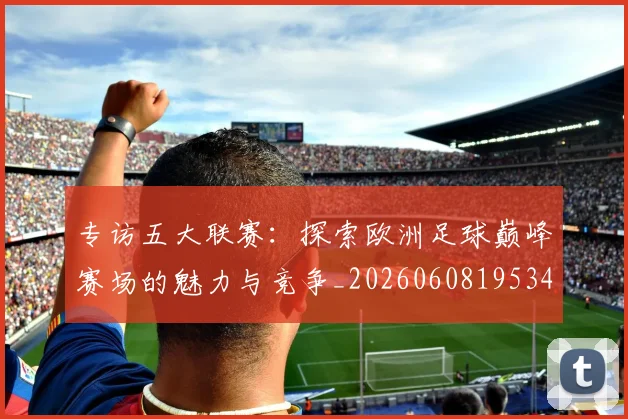 专访五大联赛：探索欧洲足球巅峰赛场的魅力与竞争_20260608195344