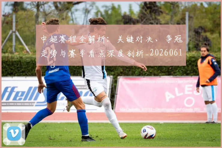 中超赛程全解析:关键对决、争冠走势与赛季看点深度剖析_20260611140929